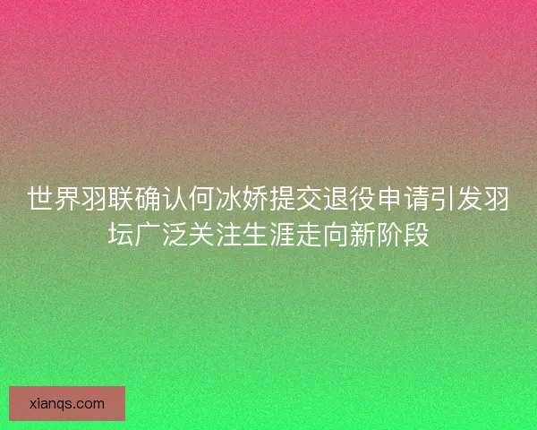 世界羽联确认何冰娇提交退役申请引发羽坛广泛关注生涯走向新阶段
