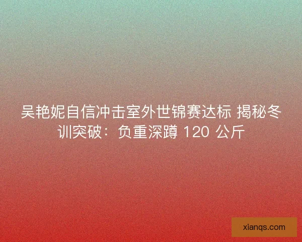 吴艳妮自信冲击室外世锦赛达标 揭秘冬训突破：负重深蹲 120 公斤