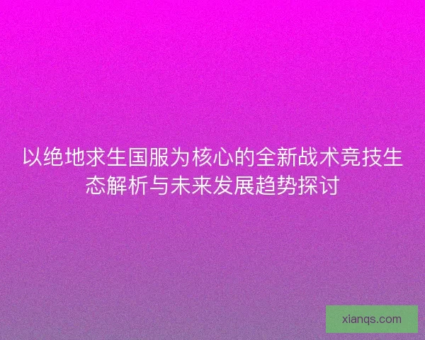 以绝地求生国服为核心的全新战术竞技生态解析与未来发展趋势探讨