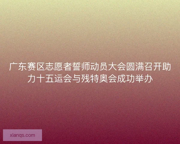 广东赛区志愿者誓师动员大会圆满召开助力十五运会与残特奥会成功举办