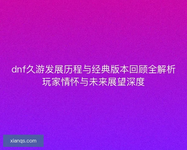 dnf久游发展历程与经典版本回顾全解析玩家情怀与未来展望深度