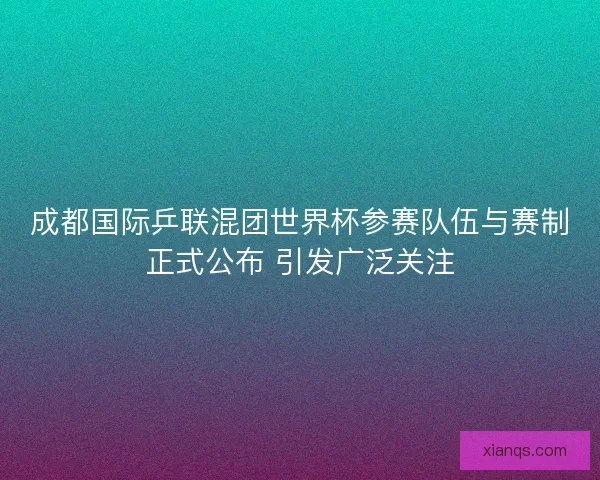 成都国际乒联混团世界杯参赛队伍与赛制正式公布 引发广泛关注