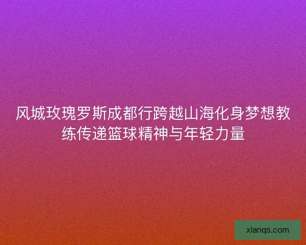 风城玫瑰罗斯成都行跨越山海化身梦想教练传递篮球精神与年轻力量