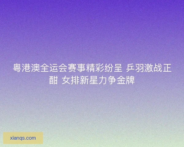 粤港澳全运会赛事精彩纷呈 乒羽激战正酣 女排新星力争金牌