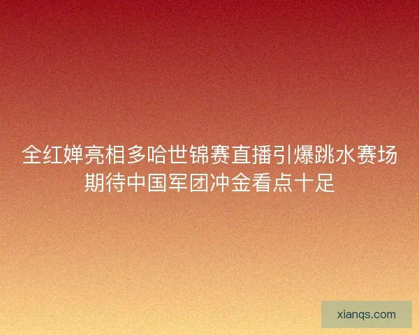 全红婵亮相多哈世锦赛直播引爆跳水赛场期待中国军团冲金看点十足