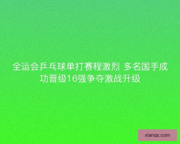 全运会乒乓球单打赛程激烈 多名国手成功晋级16强争夺激战升级