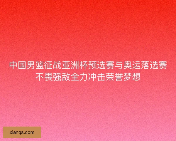 中国男篮征战亚洲杯预选赛与奥运落选赛不畏强敌全力冲击荣誉梦想